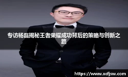 专访杨磊揭秘王者荣耀成功背后的策略与创新之路