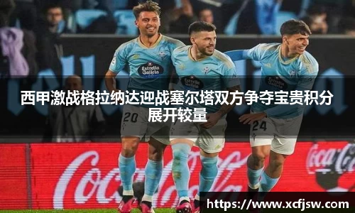 西甲激战格拉纳达迎战塞尔塔双方争夺宝贵积分展开较量